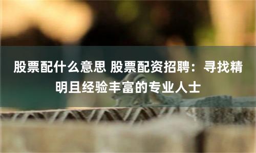 股票配什么意思 股票配资招聘：寻找精明且经验丰富的专业人士