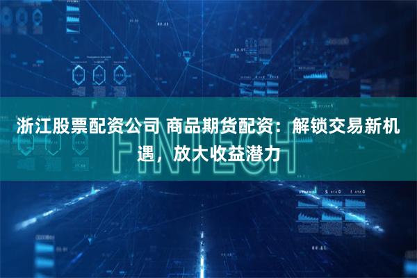 浙江股票配资公司 商品期货配资：解锁交易新机遇，放大收益潜力