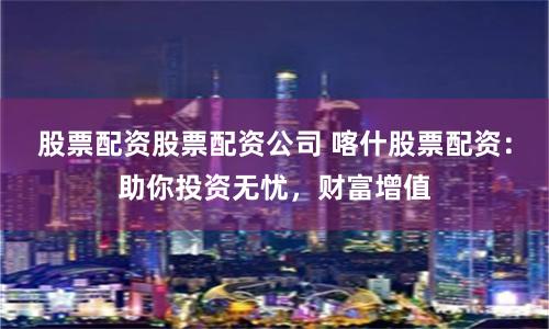 股票配资股票配资公司 喀什股票配资：助你投资无忧，财富增值