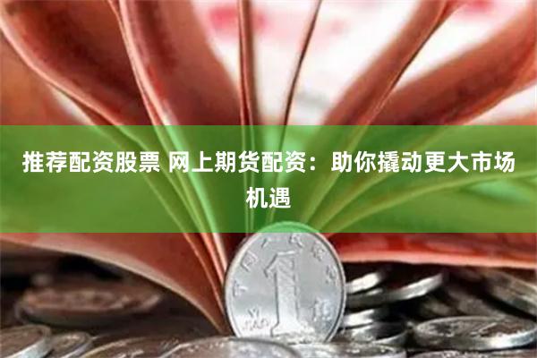 推荐配资股票 网上期货配资：助你撬动更大市场机遇