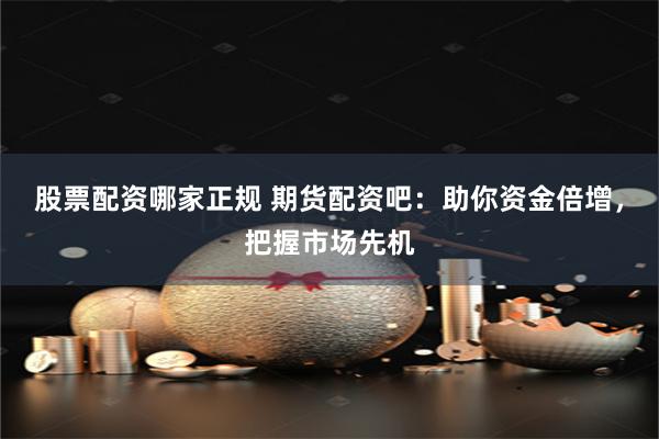 股票配资哪家正规 期货配资吧：助你资金倍增，把握市场先机