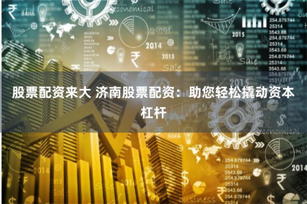 股票配资来大 济南股票配资：助您轻松撬动资本杠杆