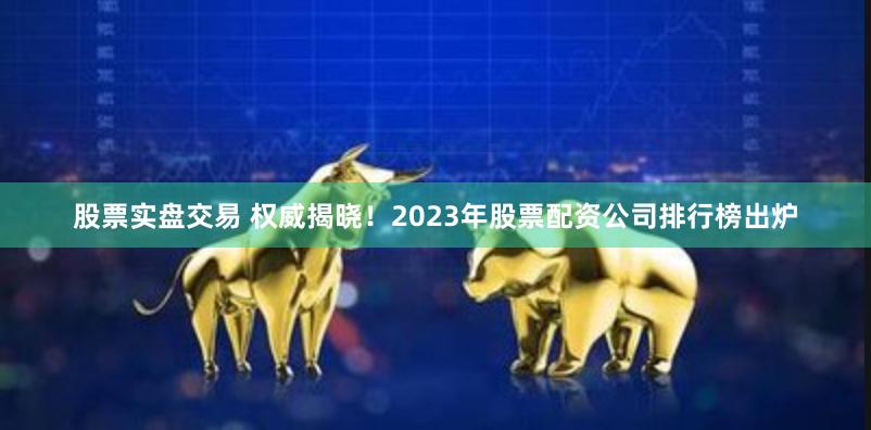 股票实盘交易 权威揭晓！2023年股票配资公司排行榜出炉