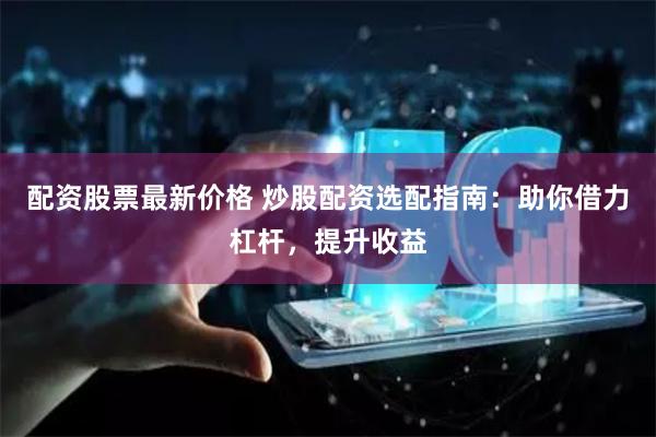 配资股票最新价格 炒股配资选配指南：助你借力杠杆，提升收益