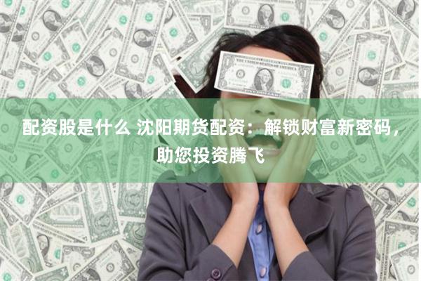 配资股是什么 沈阳期货配资：解锁财富新密码，助您投资腾飞
