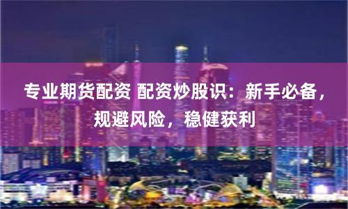 专业期货配资 配资炒股识：新手必备，规避风险，稳健获利