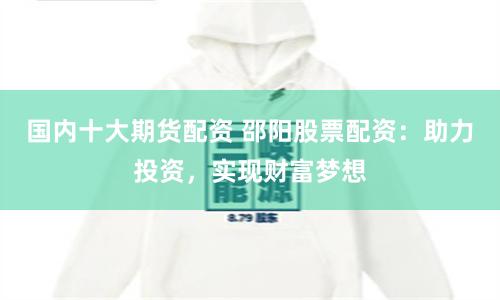 国内十大期货配资 邵阳股票配资：助力投资，实现财富梦想