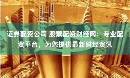 证券配资公司 股票配资财经网：专业配资平台，为您提供最新财经资讯