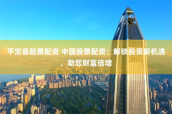 平定县股票配资 中国股票配资：解锁投资新机遇，助您财富倍增