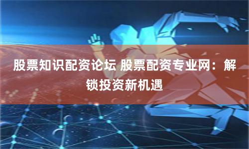 股票知识配资论坛 股票配资专业网：解锁投资新机遇