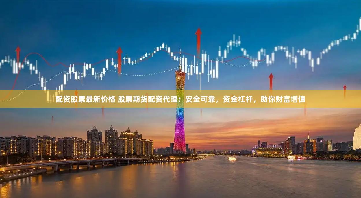 配资股票最新价格 股票期货配资代理：安全可靠，资金杠杆，助你财富增值