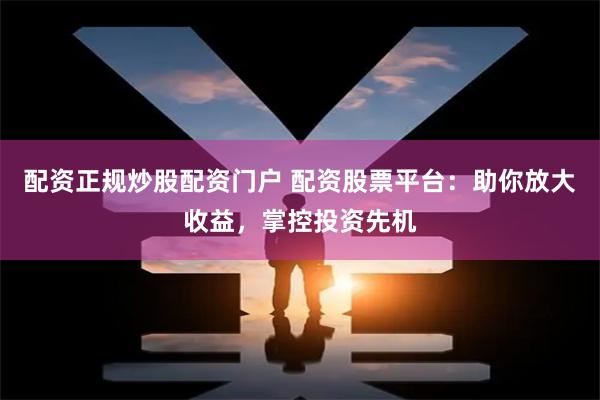配资正规炒股配资门户 配资股票平台：助你放大收益，掌控投资先机