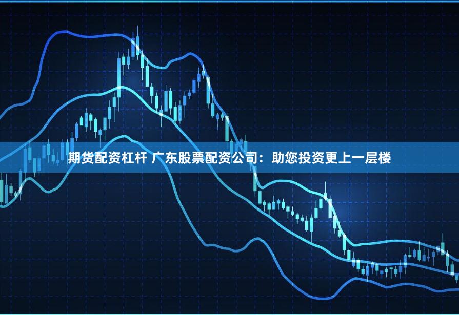 期货配资杠杆 广东股票配资公司：助您投资更上一层楼