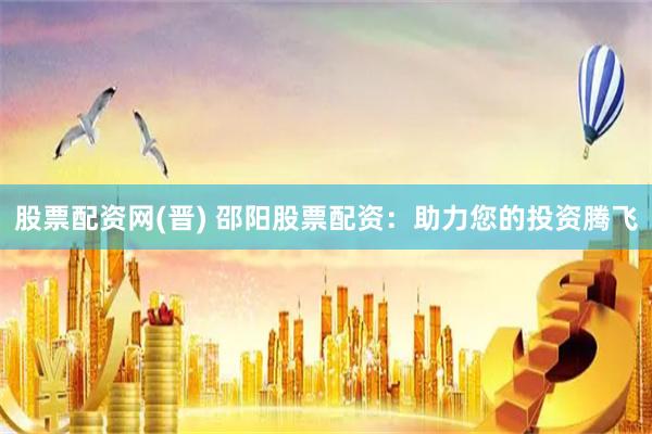股票配资网(晋) 邵阳股票配资：助力您的投资腾飞