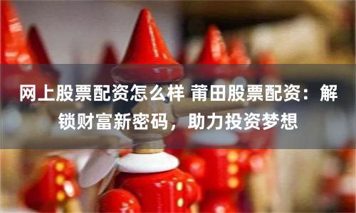 网上股票配资怎么样 莆田股票配资：解锁财富新密码，助力投资梦想