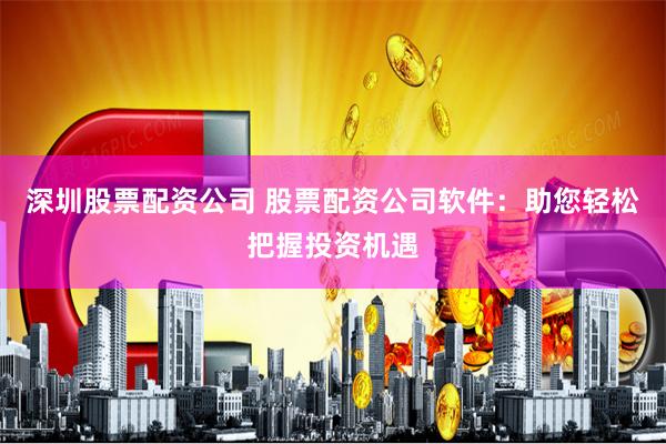 深圳股票配资公司 股票配资公司软件：助您轻松把握投资机遇