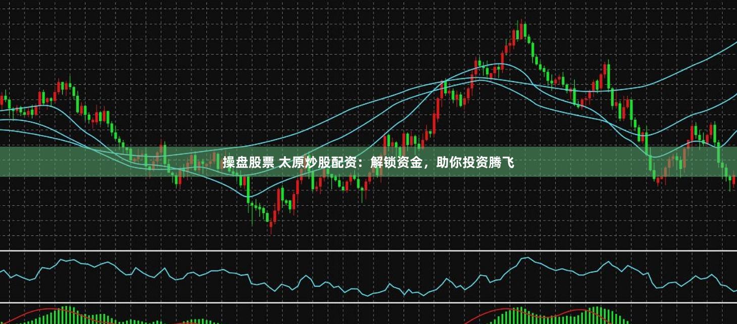 操盘股票 太原炒股配资：解锁资金，助你投资腾飞