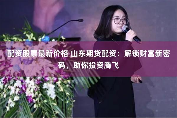 配资股票最新价格 山东期货配资：解锁财富新密码，助你投资腾飞