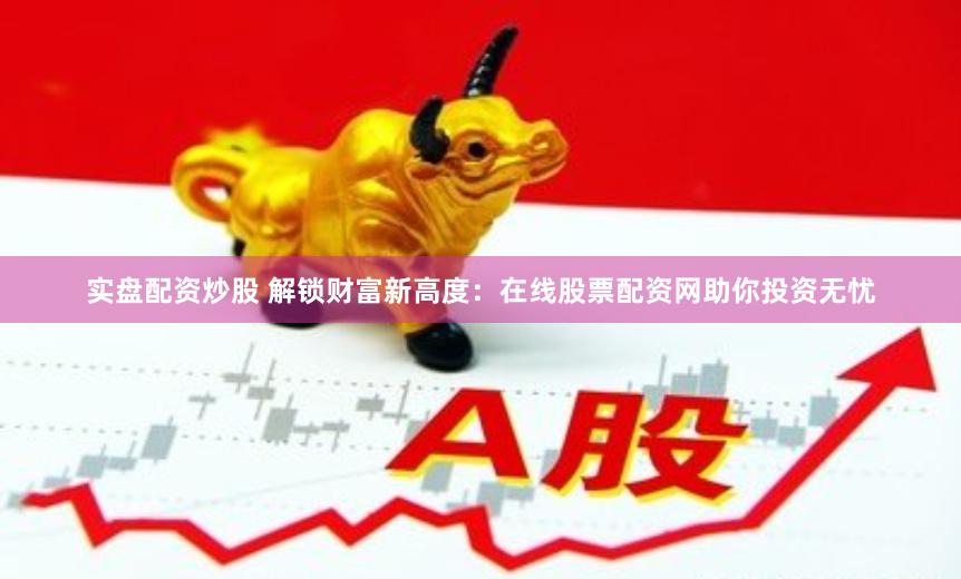 实盘配资炒股 解锁财富新高度：在线股票配资网助你投资无忧