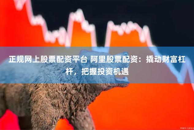 正规网上股票配资平台 阿里股票配资：撬动财富杠杆，把握投资机遇