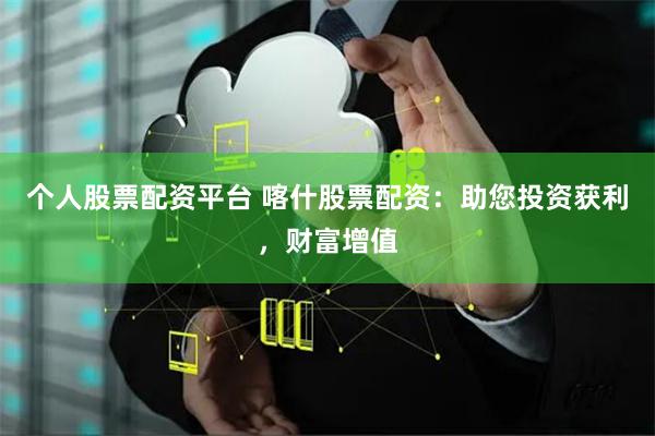 个人股票配资平台 喀什股票配资：助您投资获利，财富增值