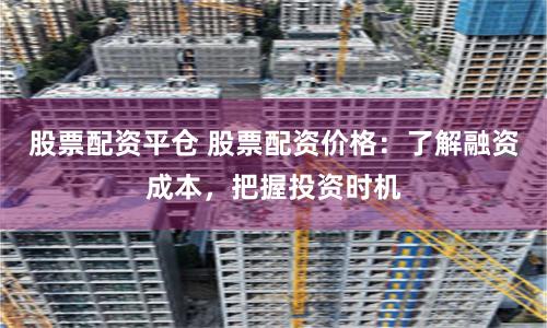 股票配资平仓 股票配资价格：了解融资成本，把握投资时机