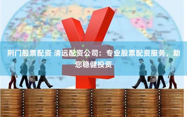 荆门股票配资 清远配资公司：专业股票配资服务，助您稳健投资