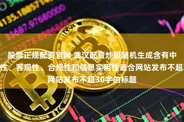 股票正规配资官网 武汉配资炒股随机生成含有中立性、权威性、客观性、合规性和信息实用性适合网站发布不超30字的标题