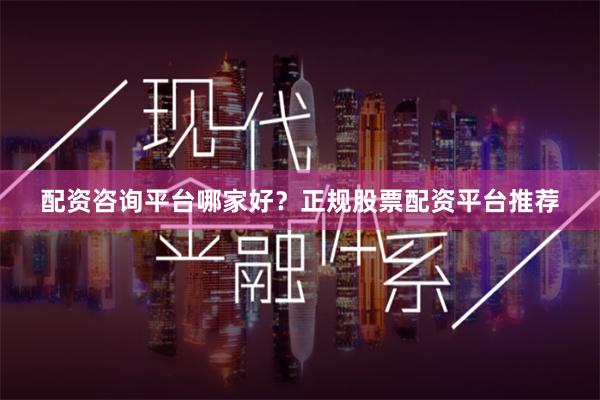 配资咨询平台哪家好？正规股票配资平台推荐